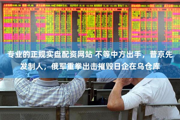 专业的正规实盘配资网站 不等中方出手，普京先发制人，俄军重拳出击摧毁日企在乌仓库