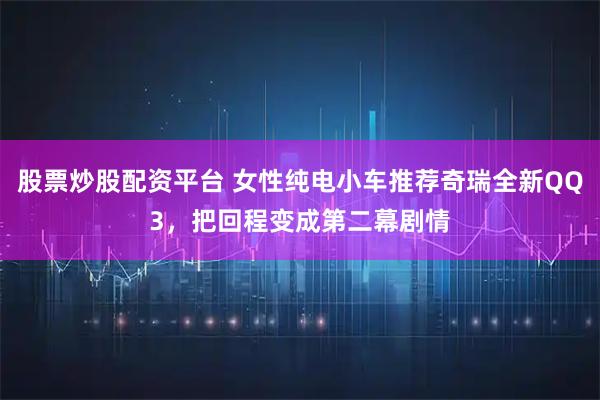 股票炒股配资平台 女性纯电小车推荐奇瑞全新QQ3，把回程变成第二幕剧情