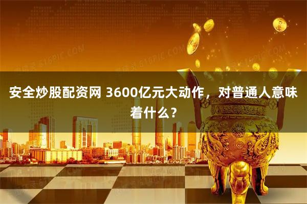 安全炒股配资网 3600亿元大动作，对普通人意味着什么？
