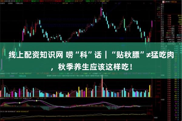 线上配资知识网 唠“科”话｜“贴秋膘”≠猛吃肉，秋季养生应该这样吃！