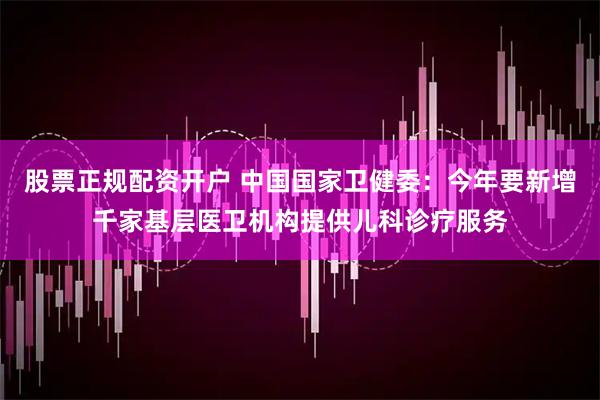 股票正规配资开户 中国国家卫健委：今年要新增千家基层医卫机构提供儿科诊疗服务